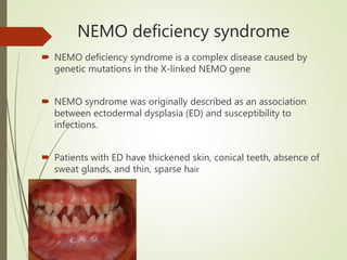 NEMO deficiency syndrome
 NEMO deficiency syndrome is a complex disease caused by
genetic mutations in the X-linked NEMO gene
 NEMO syndrome was originally described as an association
between ectodermal dysplasia (ED) and susceptibility to
infections.
 Patients with ED have thickened skin, conical teeth, absence of
sweat glands, and thin, sparse hair
 