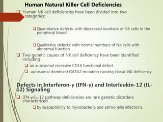 Human Natural Killer Cell Deficiencies
 Human NK cell deficiencies have been divided into two
categories:
Quantitative defects: with decreased numbers of NK cells in the
peripheral blood
Qualitative defects: with normal numbers of NK cells with
abnormal function
 Two genetic causes of NK cell deficiency have been identified
including
 an autosomal recessive CD16 functional defect
 autosomal dominant GATA2 mutation causing classic NK deficiency.
Defects in Interferon-γ (IFN-γ) and Interleukin-12 (IL-
12) Signaling
 IFN-γ/IL-12 pathway deficiencies are rare genetic disorders
characterized
by susceptibility to mycobacteria and salmonella infections.
 