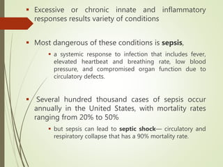  Excessive or chronic innate and inflammatory
responses results variety of conditions
 Most dangerous of these conditions is sepsis,
 a systemic response to infection that includes fever,
elevated heartbeat and breathing rate, low blood
pressure, and compromised organ function due to
circulatory defects.
 Several hundred thousand cases of sepsis occur
annually in the United States, with mortality rates
ranging from 20% to 50%
 but sepsis can lead to septic shock— circulatory and
respiratory collapse that has a 90% mortality rate.
 