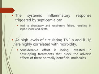  The systemic inflammatory response
triggered by septicemia can
 lead to circulatory and respiratory failure, resulting in
septic shock and death.
 As high levels of circulating TNF-α and IL-1β
are highly correlated with morbidity,
 considerable effort is being invested in
developing treatments that block the adverse
effects of these normally beneficial molecules.
 