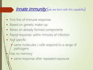 Innate immunity (we are born with this capability)
 First line of immune response
 Based on genetic make-up
 Relies on already formed components
 Rapid response: within minutes of infection
 Not specific
 same molecules / cells respond to a range of
pathogens
 Has no memory
 same response after repeated exposure
 