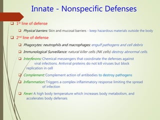Innate - Nonspecific Defenses
 1st line of defense
 Physical barriers: Skin and mucosal barriers - keep hazardous materials outside the body
 2nd line of defense
 Phagocytes: neutrophils and macrophages: engulf pathogens and cell debris
 Immunological Surveillance: natural killer cells (NK cells) destroy abnormal cells.
 Interferons: Chemical messengers that coordinate the defenses against
viral infections. Antiviral proteins do not kill viruses but block
replication in cell
 Complement: Complement action of antibodies to destroy pathogens
 Inflammation: Triggers a complex inflammatory response limiting the spread
of infection
 Fever: A high body temperature which increases body metabolism, and
accelerates body defenses
 