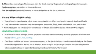 3 . Monocytes : macrophages Macrophages, from the Greek, meaning "large eaters", are large phagocytic leukocytes
Fixed macrophages are resident in tissues and organs
Free macrophages (wandering) roaming at tissues and gathers at the site of infections
Natural killer cells (NK cells) :
• Type of lymphocytes plays vital role in innate immunity which is differs from lymphocytes cells B-cells and T-cells
• They are used to kill chemically they are used against protozoans , fungi , virally infected host cells , cancer cells
• Normal body cells are not recognized and attacked by NK cells because they express intact self MHC antigens.
b) INFLAMMATORY RESPONSE :
• In response to tissues damage , several symptoms associated with inflammatory response symptoms of inflammation
include redness , pain , heat , swelling
• Functions : mobilize and attracts immune components to the site of the injury i.e so letting the body know that foreign
invaders have penetrated the first line of defense , it also do repair tissue damage it localize and clear away harmful
substances before tissue is repaired and destroy microbes and blocks further invasion
 