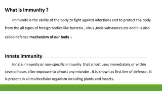 What is immunity ?
Immunity is the ability of the body to fight against infections and to protect the body
from the all types of foreign bodies like bacteria , virus ,toxic substances etc and it is also
called defence mechanism of our body .
Innate immunity
Innate immunity or non-specific immunity that a host uses immediately or within
several hours after exposure to almost any microbe . It is known as first line of defense . It
is present in all multicellular organism including plants and insects.
 