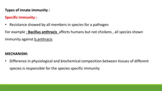 Types of innate immunity :
Specific immunity :
• Resistance showed by all members in species for a pathogen
For example : Bacillus anthracis affects humans but not chickens , all species shown
immunity against b.anthracis
MECHANISM:
• Difference in physiological and biochemical composition between tissues of different
species is responsible for the species specific immunity
 