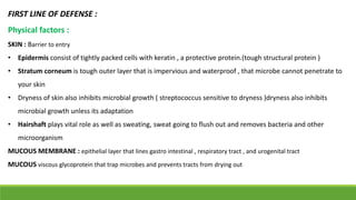 FIRST LINE OF DEFENSE :
Physical factors :
SKIN : Barrier to entry
• Epidermis consist of tightly packed cells with keratin , a protective protein.(tough structural protein )
• Stratum corneum is tough outer layer that is impervious and waterproof , that microbe cannot penetrate to
your skin
• Dryness of skin also inhibits microbial growth ( streptococcus sensitive to dryness )dryness also inhibits
microbial growth unless its adaptation
• Hairshaft plays vital role as well as sweating, sweat going to flush out and removes bacteria and other
microorganism
MUCOUS MEMBRANE : epithelial layer that lines gastro intestinal , respiratory tract , and urogenital tract
MUCOUS viscous glycoprotein that trap microbes and prevents tracts from drying out
 