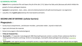 b) CHEMICAL FACTORS
• Sebum forms a protective film and lowers the pH of the skin ( 3-5). Sebum has fatty acids (decrease pH) which inhibits the
growth of certain pathogenic bacteria
• Lysozyme in perspiration , tears , saliva , and urine destroy bacterial cell walls (commonly gram +ve organisms)
• Low pH(1.2-3) of gastric juice destroys the most bacteria and toxins
SECOND LINE OF DEFENSE :(cellular barriers)
Phagocytosis :
• Survey tissue compartments , and discover microbes , particulate matter , injured or dead cells .
• Ingest and eliminate the materials
• Extract immunogenic information(antigens)
• TYPES OF PHAGOCYTES :
1. Neutrophils : 1st responder most phagocytic WBC Neutrophil granules contain a variety of toxic substances that kill or
inhibit growth of bacteria and fungi. Similar to macrophages, neutrophils attack pathogens by activating a respiratory
burst
2. .Eosinophils : toxic against parasites, eosinophils secrete a range of highly toxic proteins and free radicals that are highly
effective in killing parasites
 