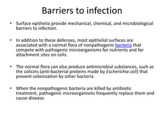 Barriers to infection
• Surface epithelia provide mechanical, chemical, and microbiological
barriers to infection.
• In addition to these defenses, most epithelial surfaces are
associated with a normal flora of nonpathogenic bacteria that
compete with pathogenic microorganisms for nutrients and for
attachment sites on cells.
• The normal flora can also produce antimicrobial substances, such as
the colicins (anti-bacterial proteins made by Escherichia coli) that
prevent colonization by other bacteria
• When the nonpathogenic bacteria are killed by antibiotic
treatment, pathogenic microorganisms frequently replace them and
cause disease.
 