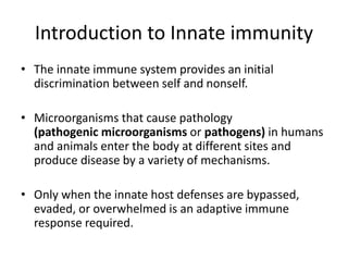 Introduction to Innate immunity
• The innate immune system provides an initial
discrimination between self and nonself.
• Microorganisms that cause pathology
(pathogenic microorganisms or pathogens) in humans
and animals enter the body at different sites and
produce disease by a variety of mechanisms.
• Only when the innate host defenses are bypassed,
evaded, or overwhelmed is an adaptive immune
response required.
 