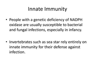 Innate Immunity
• People with a genetic deficiency of NADPH
oxidase are usually susceptible to bacterial
and fungal infections, especially in infancy.
• Invertebrates such as sea star rely entirely on
innate immunity for their defense against
infection.
 