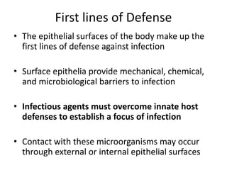 First lines of Defense
• The epithelial surfaces of the body make up the
first lines of defense against infection
• Surface epithelia provide mechanical, chemical,
and microbiological barriers to infection
• Infectious agents must overcome innate host
defenses to establish a focus of infection
• Contact with these microorganisms may occur
through external or internal epithelial surfaces
 