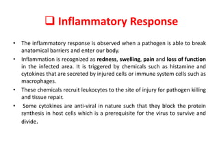  Inflammatory Response
• The inflammatory response is observed when a pathogen is able to break
anatomical barriers and enter our body.
• Inflammation is recognized as redness, swelling, pain and loss of function
in the infected area. It is triggered by chemicals such as histamine and
cytokines that are secreted by injured cells or immune system cells such as
macrophages.
• These chemicals recruit leukocytes to the site of injury for pathogen killing
and tissue repair.
• Some cytokines are anti-viral in nature such that they block the protein
synthesis in host cells which is a prerequisite for the virus to survive and
divide.
 