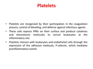 Platelets
• Platelets are recognized by their participation in the coagulation
process, control of bleeding, and defense against infectious agents .
• These cells express PRRs on their surface and produce cytokines
and chemotactic molecules to recruit leukocytes at the
inflammatory site.
• Platelets interact with leukocytes and endothelial cells through the
expression of the adhesion molecule, P-selectin, which mediates
proinflammatory events
 