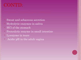 CONTD: 
2) Chemical & biochemical inhibitors 
 Sweat and sebaceous secretion 
 Hydrolytic enzymes in saliva 
 HCl of the stomach 
 Proteolytic enzyme in small intestine 
 Lysozyme in tears 
 Acidic pH in the adult vagina 
 