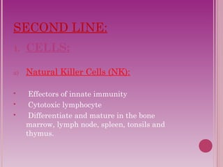 SECOND LINE: 
1. CELLS: 
a) Natural Killer Cells (NK): 
 Effectors of innate immunity 
 Cytotoxic lymphocyte 
 Differentiate and mature in the bone 
marrow, lymph node, spleen, tonsils and 
thymus. 
 