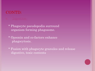 CONTD: 
II. Ingestion: 
* Phagocyte pseudopodia surround 
organism forming phagosome. 
* Opsonin and co-factors enhance 
phagocytosis. 
* Fusion with phagocyte granules and release 
digestive, toxic contents 
 