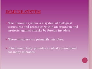 IMMUNE SYSTEM 
 The immune system is a system of biological 
structures and processes within an organism and 
protects against attacks by foreign invaders. 
 These invaders are primarily microbes. 
 The human body provides an ideal environment 
for many microbes. 
 