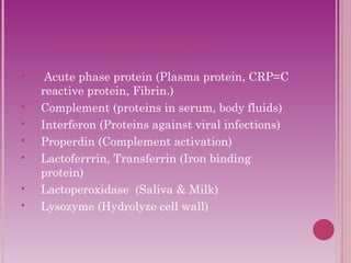 2. SOLUBLE FACTORS: 
 Acute phase protein (Plasma protein, CRP=C 
reactive protein, Fibrin.) 
 Complement (proteins in serum, body fluids) 
 Interferon (Proteins against viral infections) 
 Properdin (Complement activation) 
 Lactoferrrin, Transferrin (Iron binding 
protein) 
 Lactoperoxidase (Saliva & Milk) 
 Lysozyme (Hydrolyze cell wall) 
 