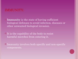 IMMUNITY: 
 Immunity is the state of having sufficient 
biological defenses to avoid infection, diseases or 
other unwanted biological invasion. 
 It is the capability of the body to resist 
harmful microbes from entering it. 
 Immunity involves both specific and non-specific 
components. 
 
