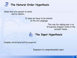 3The Natural OrderHypothesisRules that are easiesttostate and to «learn».Itdoesnothaveto be similiartothe 1st LanguageThe rule foradding and –s to 3rd person singular verbs in thepresent tense.4The Input HypothesisComplexstructureswill be acquiredExposuretocomprehensible input