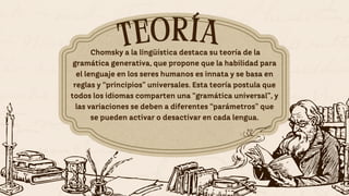 TEORÍA
TEORÍA
Chomsky a la lingüística destaca su teoría de la
gramática generativa, que propone que la habilidad para
el lenguaje en los seres humanos es innata y se basa en
reglas y “principios” universales. Esta teoría postula que
todos los idiomas comparten una “gramática universal”, y
las variaciones se deben a diferentes “parámetros” que
se pueden activar o desactivar en cada lengua.
 