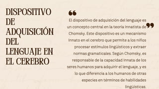 El dispositivo de adquisición del lenguaje es
un concepto central en la teoría innatista de
Chomsky. Este dispositivo es un mecanismo
innato en el cerebro que permite a los niños
procesar estímulos lingüísticos y extraer
normas gramaticales. Según Chomsky, es
responsable de la capacidad innata de los
seres humanos para adquirir el lenguaje, y es
lo que diferencia a los humanos de otras
especies en términos de habilidades
lingüísticas.
DISPOSITIVO
DE
ADQUISICIÓN
DEL
LENGUAJE EN
EL CEREBRO
DISPOSITIVO
DE
ADQUISICIÓN
DEL
LENGUAJE EN
EL CEREBRO
 