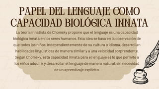 PAPEL DEL LENGUAJE COMO
CAPACIDAD BIOLÓGICA INNATA
PAPEL DEL LENGUAJE COMO
CAPACIDAD BIOLÓGICA INNATA
La teoría innatista de Chomsky propone que el lenguaje es una capacidad
biológica innata en los seres humanos. Esta idea se basa en la observación de
que todos los niños, independientemente de su cultura o idioma, desarrollan
habilidades lingüísticas de manera similar y a una velocidad sorprendente.
Según Chomsky, esta capacidad innata para el lenguaje es lo que permite a
los niños adquirir y desarrollar el lenguaje de manera natural, sin necesidad
de un aprendizaje explícito.
 