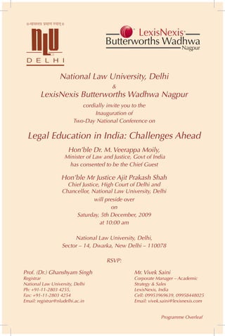 National Law University, Delhi
                                       &
        LexisNexis Butterworths Wadhwa Nagpur
                            cordially invite you to the
                                 Inauguration of
                         Two-Day National Conference on

  Legal Education in India: Challenges Ahead
                      Hon’ble Dr. M. Veerappa Moily,
                    Minister of Law and Justice, Govt of India
                     has consented to be the Chief Guest

                   Hon’ble Mr Justice Ajit Prakash Shah
                     Chief Justice, High Court of Delhi and
                   Chancellor, National Law University, Delhi
                                 will preside over
                                        on
                        Saturday, 5th December, 2009
                                   at 10:00 am

                        National Law University, Delhi,
                   Sector – 14, Dwarka, New Delhi – 110078

                                     RSVP:

Prof. (Dr.) Ghanshyam Singh                      Mr. Vivek Saini
Registrar                                        Corporate Manager – Academic
National Law University, Delhi                   Strategy & Sales
Ph: +91-11-2803 4255,                            LexisNexis, India
Fax: +91-11-2803 4254                            Cell: 09953969639, 09958448025
Email: registrar@nludelhi.ac.in                  Email: vivek.saini@lexisnexis.com


                                                             Programme Overleaf
 
