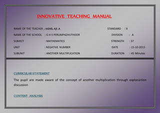 INNOVATIVE TEACHING MANUAL
NAME OF THE TEACHER : AKHIL AJI .A STANDARD : 9
NAME OF THE SCHOOL : G H S PERUMPAZHUTHOOR DIVISION : A
SUBJECT : MATHEMATICS STRENGTH : 37
UNIT : NEGATIVE NUMBER DATE : 15-10-2015
SUBUNIT : ANOTHER MULTIPLICATION DURATION : 45 Minutes
CURRICULAR STATEMENT
The pupil are made aware of the concept of another multiplication through explanation
discussion
CONTENT ANALYSIS
 