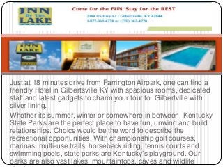 Just at 18 minutes drive from Farrington Airpark, one can find a
friendly Hotel in Gilbertsville KY with spacious rooms, dedicated
staff and latest gadgets to charm your tour to Gilbertville with
silver lining.
Whether its summer, winter or somewhere in between, Kentucky
State Parks are the perfect place to have fun, unwind and build
relationships. Choice would be the word to describe the
recreational opportunities. With championship golf courses,
marinas, multi-use trails, horseback riding, tennis courts and
swimming pools, state parks are Kentucky’s playground. Our
parks are also vast lakes, mountaintops, caves and wildlife
 