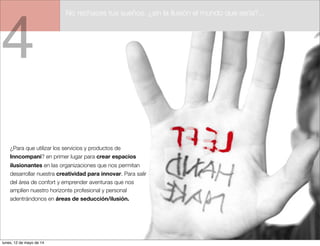 4
¿Para que utilizar los servicios y productos de
Inncompani? en primer lugar para crear espacios
ilusionantes en las organizaciones que nos permitan
desarrollar nuestra creatividad para innovar. Para salir
del área de confort y emprender aventuras que nos
amplíen nuestro horizonte profesional y personal
adentrándonos en áreas de seducción/ilusión.
No rechaces tus sueños. ¿sin la ilusión el mundo que sería?...
lunes, 12 de mayo de 14
 