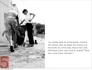 "la utopía está en el horizonte. Camino
dos pasos, ella se aleja dos pasos y el
horizonte se corre diez pasos más allá.
¿Entonces para que sirve la utopía? Para
eso, sirve para caminar."
5lunes, 12 de mayo de 14
 