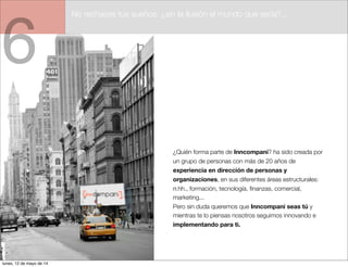 6
¿Quién forma parte de Inncompani? ha sido creada por
un grupo de personas con más de 20 años de
experiencia en dirección de personas y
organizaciones, en sus diferentes áreas estructurales:
rr.hh., formación, tecnología, ﬁnanzas, comercial,
marketing...
Pero sin duda queremos que Inncompani seas tú y
mientras te lo piensas nosotros seguimos innovando e
implementando para ti.
No rechaces tus sueños. ¿sin la ilusión el mundo que sería?...
lunes, 12 de mayo de 14
 