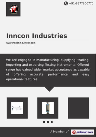 +91-8377800770
A Member of
Inncon Industries
www.innconindustries.com
We are engaged in manufacturing, supplying, trading,
importing and exporting Testing Instruments. Oﬀered
range has gained wider market acceptance as capable
of oﬀering accurate performance and easy
operational features.
 