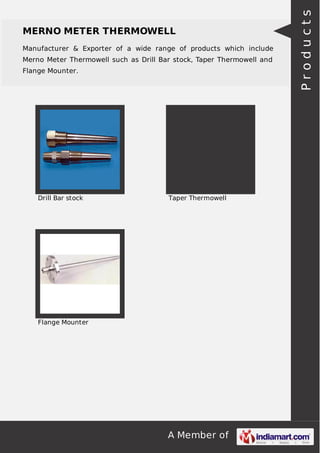 A Member of
MERNO METER THERMOWELL
Manufacturer & Exporter of a wide range of products which include
Merno Meter Thermowell such as Drill Bar stock, Taper Thermowell and
Flange Mounter.
Drill Bar stock Taper Thermowell
Flange Mounter
Products
 