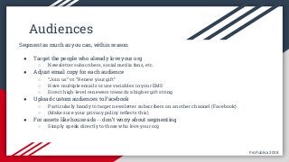 ProPublica 2018ProPublica 2018
Audiences
Segment as much as you can, within reason
● Target the people who already love your org
○ Newsletter subscribers, social media fans, etc.
● Adjust email copy for each audience
○ “Join us” vs “Renew your gift”
○ Have multiple emails or use variables in your EMS
○ Direct high-level renewers towards a higher gift string
● Upload custom audiences to Facebook
○ Particularly handy to target newsletter subscribers on another channel (Facebook)
○ (Make sure your privacy policy reflects this)
● For assets like house ads -- don’t worry about segmenting
○ Simply speak directly to those who love your org
 