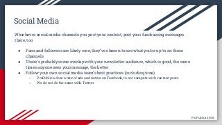 ProPublica 2018ProPublica 2018
Social Media
Whichever social media channels you post your content, post your fundraising messages
there, too
● Fans and followers are likely core, they’ve chosen to see what you’re up to on these
channels
● There’s probably some overlap with your newsletter audience, which is good, the more
times anyone sees your message, the better
● Follow your own social media team’s best practices (including tone)
○ ProPublica does a mix of ads and native on Facebook, to not compete with content posts
○ We do not do the same with Twitter
 