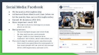 ProPublica 2018ProPublica 2018
Social Media: Facebook
● We focused on #GivingNewsDay
● Ad featured News Match until 11am (when we
hit the match), then just on #GivingNewsDay
● Earned: 40 donations (ROI: $19)
● More important: reach: 12K
○ We want to show our message in as many
places as we can
● Best practices
○ Choose multiple images and rotate them
○ Be clear and concise, use keywords
○ Target: traffic to your donation form
○ Audience: site visitors, email subscribers, etc.
● Plan your budget & audience goals simultaneously
○ How much you spend directly corresponds to
how many people will see your ad (we average
$5 for 1,000 impressions; national is $7)
 