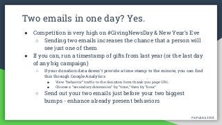 ProPublica 2018ProPublica 2018
Two emails in one day? Yes.
● Competition is very high on #GivingNewsDay & New Year’s Eve
○ Sending two emails increases the chance that a person will
see just one of them
● If you can, run a timestamp of gifts from last year (or the last day
of any big campaign)
○ If your donation data doesn’t provide a time stamp to the minute, you can find
this through Google Analytics
■ View “behavior” traffic to the donation form thank-you page URL
■ Choose a “secondary dimension” by “time,” then by “hour”
○ Send out your two emails just before your two biggest
bumps - enhance already present behaviors
 