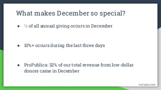 ProPublica 2018ProPublica 2018
What makes December so special?
● ⅓ of all annual giving occurs in December
● 10%+ occurs during the last three days
● ProPublica: 32% of our total revenue from low-dollar
donors came in December
 