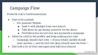 ProPublica 2018ProPublica 2018
Campaign Flow
Powerful way to build momentum
● Start with a splash
○ Pre-promote? Maybe.
■ Seed it with pledges from core donors
■ Talk about an upcoming incentive for the donor
■ ProPublica has not yet ever pre-promoted a campaign
● Allow for a lull in the middle, and keep making your case
○ Campaign should start with ⅓ of your whole; middle should
raise another ⅓; and the last two days should raise the final ⅓
● End with a lot of close messages (and half your donors)
 