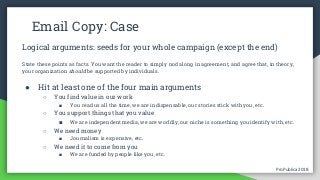 ProPublica 2018ProPublica 2018
Email Copy: Case
Logical arguments: seeds for your whole campaign (except the end)
State these points as facts. You want the reader to simply nod along in agreement, and agree that, in theory,
your organization should be supported by individuals.
● Hit at least one of the four main arguments
○ You find value in our work
■ You read us all the time, we are indispensable, our stories stick with you, etc.
○ You support things that you value
■ We are independent media, we are worldly, our niche is something you identify with, etc.
○ We need money
■ Journalism is expensive, etc.
○ We need it to come from you
■ We are funded by people like you, etc.
 