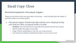 ProPublica 2018ProPublica 2018
Email Copy: Close
Emotional arguments: Persuasion triggers
These are the tactics that turn motivation into action -- what actually gets the reader to
pull their wallet out of their pocket.
● Persuasion triggers should especially saturate your campaign during
your final two days, as urgency builds to a peak
○ Deadline: Only one day left (or) only 100 more people until we hit our goal
○ Match: Double the power of your gift
○ Swag: There’s something in it for you, too ( and scarcity)
○ Social proof: hundreds of people have done it, now it’s your turn
 