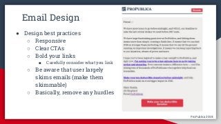 ProPublica 2018ProPublica 2018
Email Design
● Design best practices
○ Responsive
○ Clear CTAs
○ Bold your links
■ Carefully consider what you link
○ Be aware that user largely
skims emails (make them
skimmable)
○ Basically, remove any hurdles
 