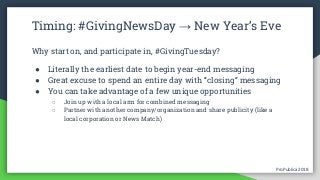 ProPublica 2018ProPublica 2018
Timing: #GivingNewsDay → New Year’s Eve
Why start on, and participate in, #GivingTuesday?
● Literally the earliest date to begin year-end messaging
● Great excuse to spend an entire day with “closing” messaging
● You can take advantage of a few unique opportunities
○ Join up with a local arm for combined messaging
○ Partner with another company/organization and share publicity (like a
local corporation or News Match)
 