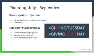 ProPublica 2018ProPublica 2018
Planning: July - September
Secure a partner, if you can
● News Match (or a local partner match)
● Giveaway
Sign up for #GivingTuesday
● Combined messaging / goal
● Review their materials
● Take advantage of the logo
 