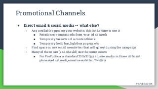 ProPublica 2018ProPublica 2018
Promotional Channels
● Direct email & social media -- what else?
○ Any available space on your website, this is the time to use it
■ Rotation or remnant ads from your ad network
■ Temporary takeover of a content block
■ Temporary hello bar, lightbox pop up, etc.
○ Find space in any email newsletter that will go out during the campaign
○ Many of these can (and should) use the same assets
■ For ProPublica, a standard 250x300px ad size works in three different
places (ad network, email newsletter, Twitter)
 