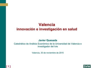 [ 1 ]
Valencia
innovación e investigación en salud
Javier Quesada
Catedrático de Análisis Económico de la Universidad de Valencia e
investigador del Ivie
Valencia, 30 de noviembre de 2015
 