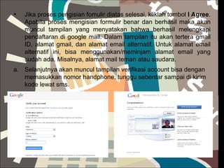 Jika proses pengisian fomulir diatas selesai, kliklah tombol  I Agree . Apabila proses mengisian formulir benar dan berhasil maka akan muncul tampilan yang menyatakan bahwa berhasil melengkapi pendaftaran di google mail. Dalam tampilan itu akan tertera gmail ID, alamat gmail, dan alamat email alternatif. Untuk alamat email alternatif ini, bisa menggunakan/meminjam alamat email yang sudah ada. Misalnya, alamat mail teman atau saudara. Selanjutnya akan muncul tampilan verifikasi account bisa dengan memasukkan nomor handphone, tunggu sebentar sampai di kirim kode lewat sms. 
