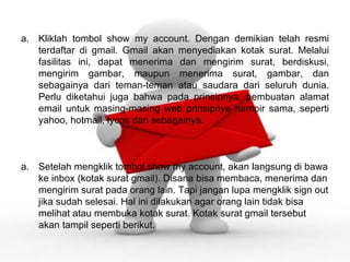 Kliklah tombol show my account. Dengan demikian telah resmi terdaftar di gmail. Gmail akan menyediakan kotak surat. Melalui fasilitas ini, dapat menerima dan mengirim surat, berdiskusi, mengirim gambar, maupun menerima surat, gambar, dan sebagainya dari teman-teman atau saudara dari seluruh dunia. Perlu diketahui juga bahwa pada prinsipnya, pembuatan alamat email untuk masing-masing web prinsipnya hampir sama, seperti yahoo, hotmail, lycos dan sebagainya. Setelah mengklik tombol show my account, akan langsung di bawa ke inbox (kotak surat gmail). Disana bisa membaca, menerima dan mengirim surat pada orang lain. Tapi jangan lupa mengklik sign out jika sudah selesai. Hal ini dilakukan agar orang lain tidak bisa melihat atau membuka kotak surat. Kotak surat gmail tersebut akan tampil seperti berikut. 